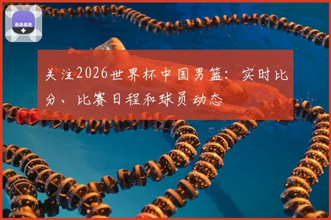 关注2026世界杯中国男篮：实时比分、比赛日程和球员动态
