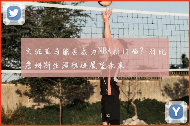 文班亚马能否成为NBA新门面？对比詹姆斯生涯轨迹展望未来