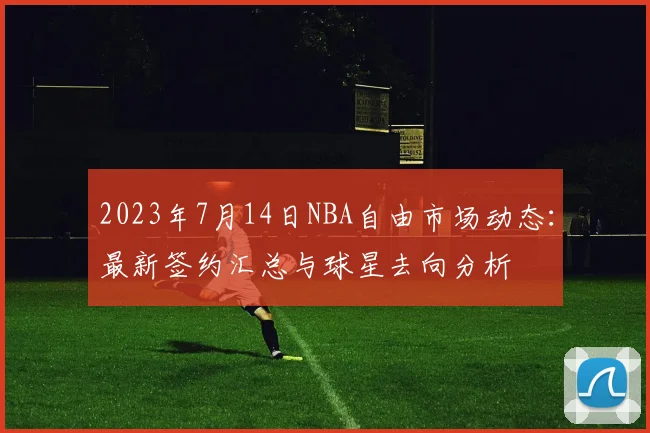 2023年7月14日NBA自由市场动态：最新签约汇总与球星去向分析