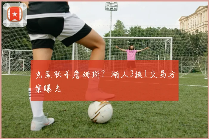 克莱联手詹姆斯？湖人3换1交易方案曝光