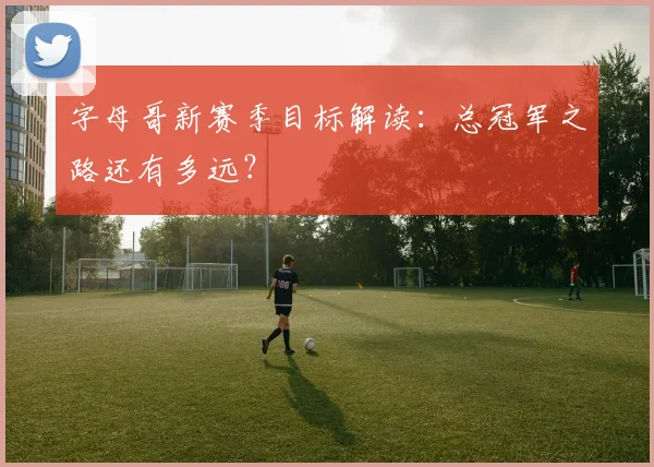 字母哥新赛季目标解读：总冠军之路还有多远？