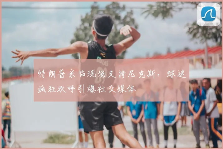 特朗普亲临现场支持尼克斯，球迷疯狂欢呼引爆社交媒体