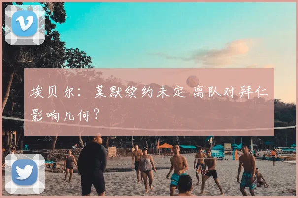 埃贝尔：莱默续约未定 离队对拜仁影响几何？