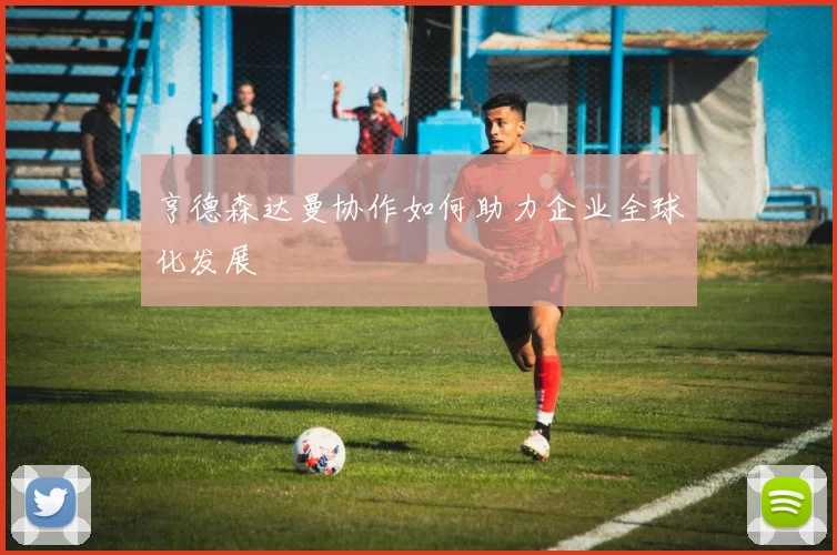 亨德森达曼协作如何助力企业全球化发展