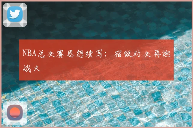 NBA总决赛恩怨续写：宿敌对决再燃战火