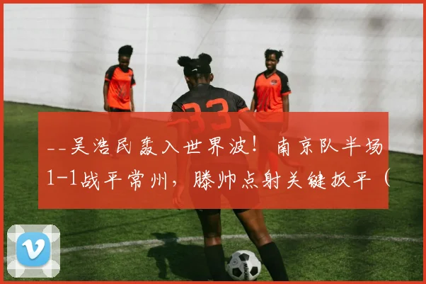 __吴浩民轰入世界波！南京队半场1-1战平常州，滕帅点射关键扳平（附视频集锦）__