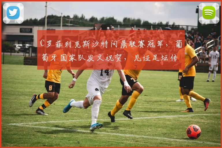 C罗菲利克斯沙特问鼎联赛冠军，葡萄牙国家队发文祝贺，见证足坛传承
