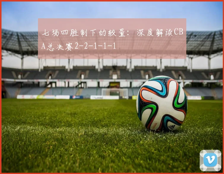 七场四胜制下的较量：深度解读CBA总决赛2-2-1-1-1