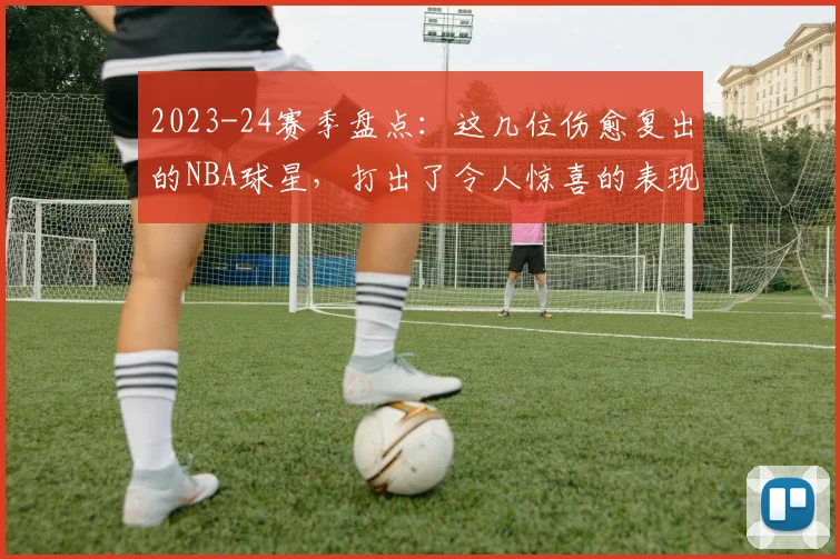 2023-24赛季盘点：这几位伤愈复出的NBA球星，打出了令人惊喜的表现！