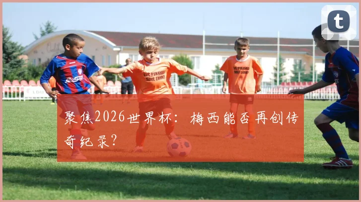 聚焦2026世界杯：梅西能否再创传奇纪录？