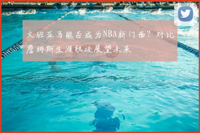 文班亚马能否成为NBA新门面？对比詹姆斯生涯轨迹展望未来