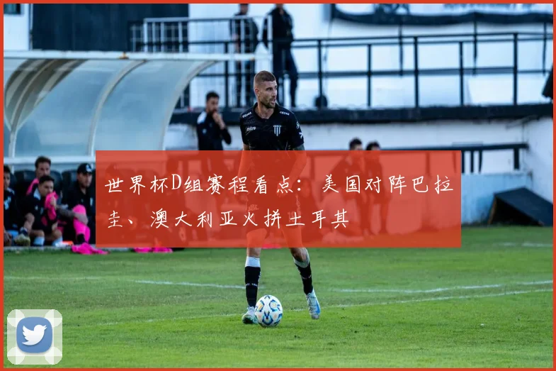 世界杯D组赛程看点：美国对阵巴拉圭、澳大利亚火拼土耳其