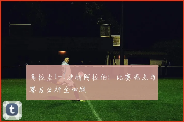 乌拉圭1-1沙特阿拉伯：比赛亮点与赛后分析全回顾